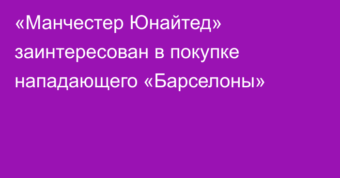 «Манчестер Юнайтед» заинтересован в покупке нападающего «Барселоны»