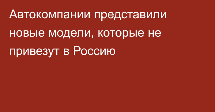 Автокомпании представили новые модели, которые не привезут в Россию