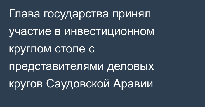 Глава государства принял участие в инвестиционном круглом столе с представителями деловых кругов Саудовской Аравии