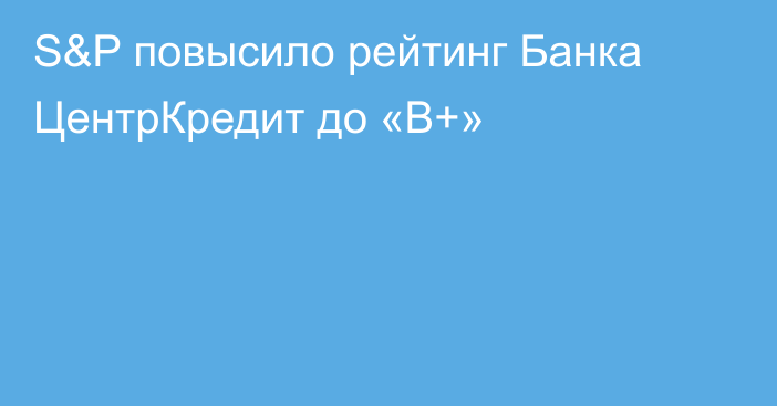 S&P повысило рейтинг Банка ЦентрКредит до «В+»