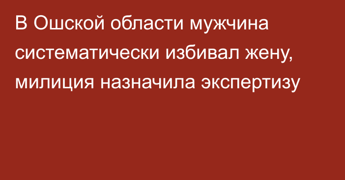 В Ошской области мужчина систематически избивал жену, милиция назначила экспертизу