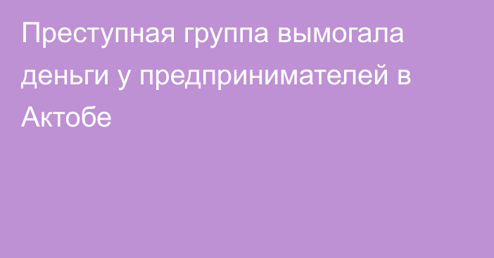 Преступная группа вымогала деньги у предпринимателей в Актобе