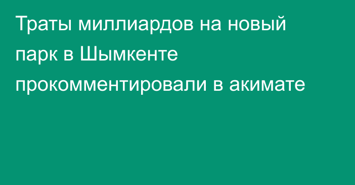 Траты миллиардов на новый парк в Шымкенте прокомментировали в акимате