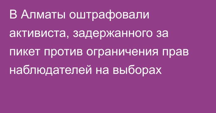 В Алматы оштрафовали активиста, задержанного за пикет против ограничения прав наблюдателей на выборах