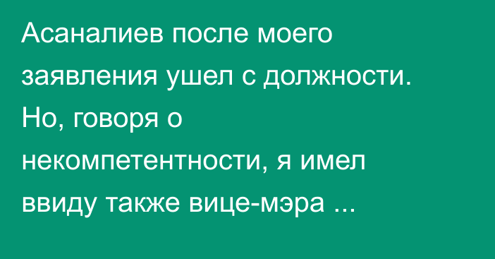 Асаналиев после моего заявления ушел с должности. Но, говоря о некомпетентности, я имел ввиду также вице-мэра Абдиева, - глава Госстроя