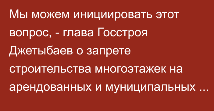 Мы можем инициировать этот вопрос, - глава Госстроя Джетыбаев о запрете строительства многоэтажек на арендованных и муниципальных землях