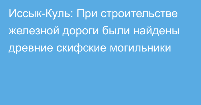 Иссык-Куль: При строительстве железной дороги были найдены древние скифские могильники