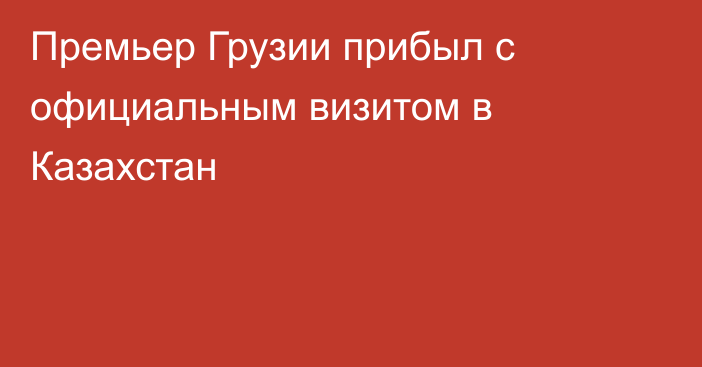 Премьер Грузии прибыл с официальным визитом в Казахстан