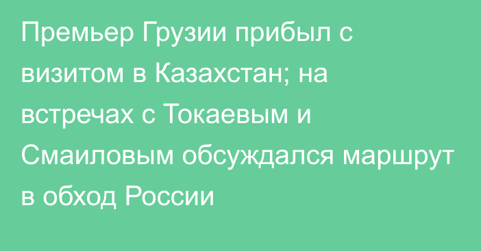 Премьер Грузии прибыл с визитом в Казахстан; на встречах с Токаевым и Смаиловым обсуждался маршрут в обход России