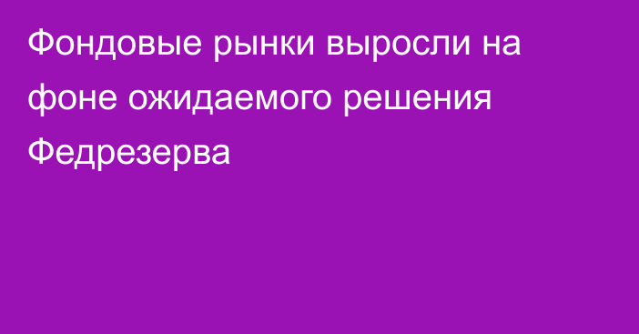 Фондовые рынки выросли на фоне ожидаемого решения Федрезерва