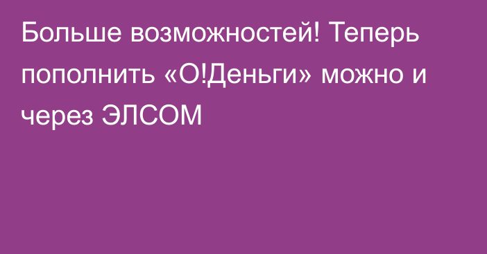 Больше возможностей! Теперь пополнить «О!Деньги» можно и через ЭЛСОМ