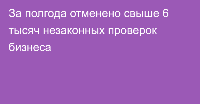 За полгода отменено свыше 6 тысяч незаконных проверок бизнеса