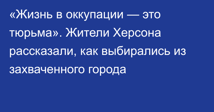 «Жизнь в оккупации — это тюрьма». Жители Херсона рассказали, как выбирались из захваченного города