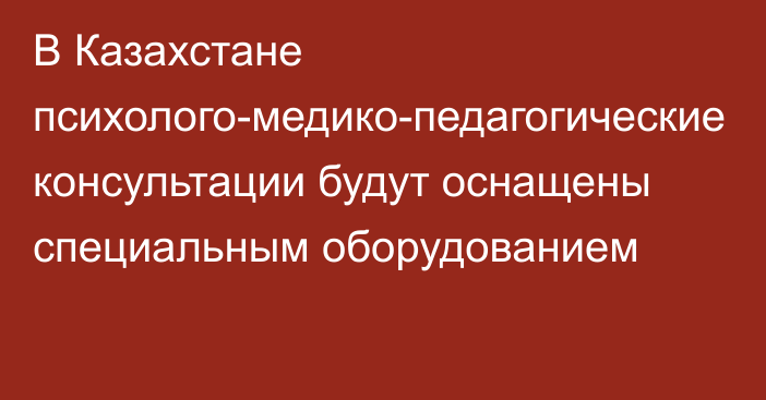 В Казахстане психолого-медико-педагогические консультации будут оснащены специальным оборудованием