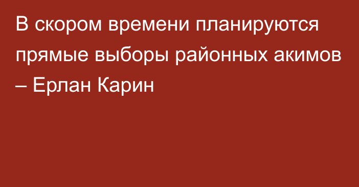 В скором времени планируются прямые выборы районных акимов – Ерлан Карин