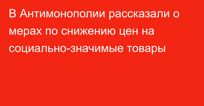 В Антимонополии рассказали о мерах по снижению цен на социально-значимые товары