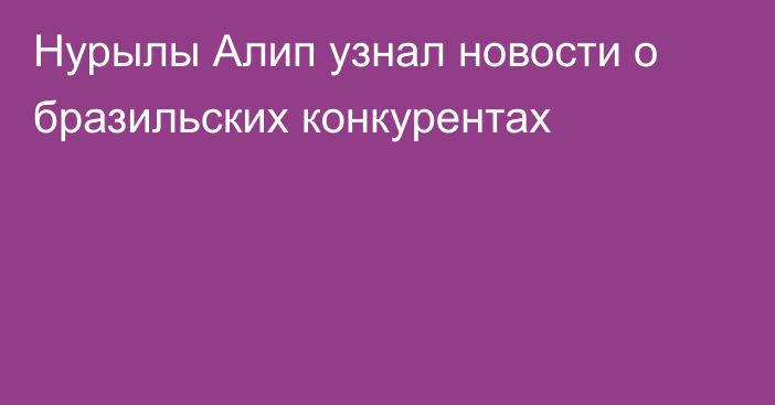 Нурылы Алип узнал новости о бразильских конкурентах