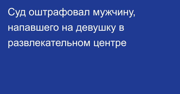 Суд оштрафовал мужчину, напавшего на девушку в развлекательном центре