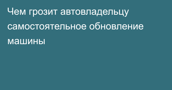 Чем грозит автовладельцу самостоятельное обновление машины