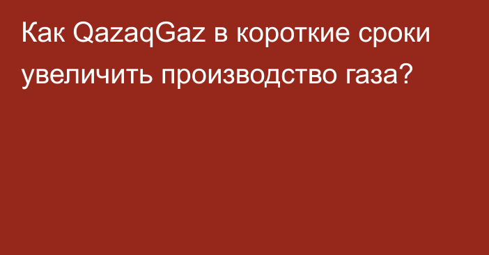 Как QazaqGaz в короткие сроки увеличить производство газа?