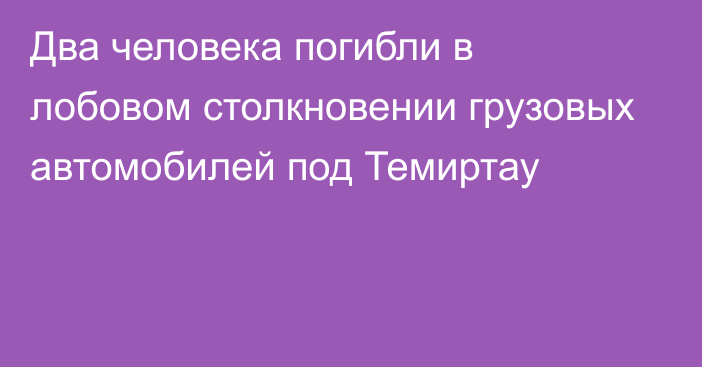 Два человека погибли в лобовом столкновении грузовых автомобилей под Темиртау