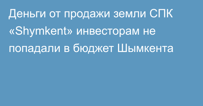 Деньги от продажи земли СПК «Shymkent» инвесторам не попадали в бюджет Шымкента