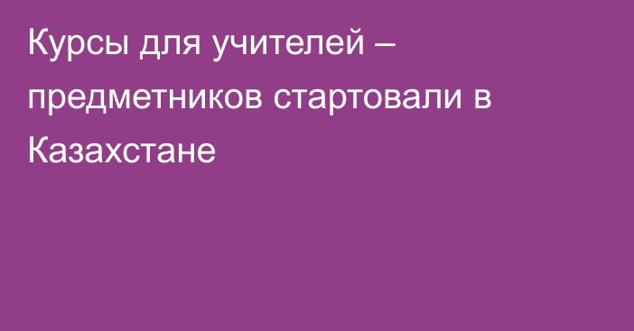 Курсы для учителей – предметников стартовали в Казахстане