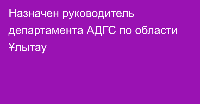 Назначен руководитель департамента АДГС по области Ұлытау