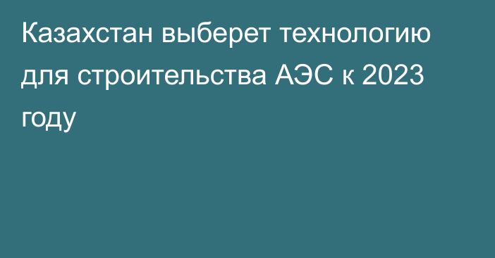 Казахстан выберет технологию для строительства АЭС к 2023 году