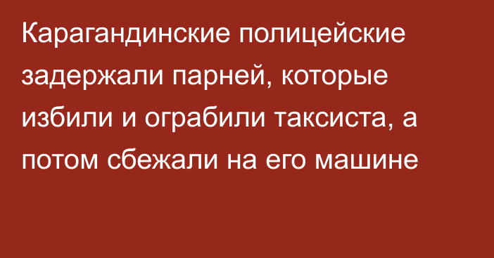 Карагандинские полицейские задержали парней, которые избили и ограбили таксиста, а потом сбежали на его машине