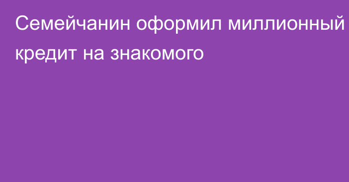 Семейчанин оформил миллионный кредит на знакомого