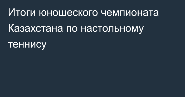 Итоги юношеского чемпионата Казахстана по настольному теннису