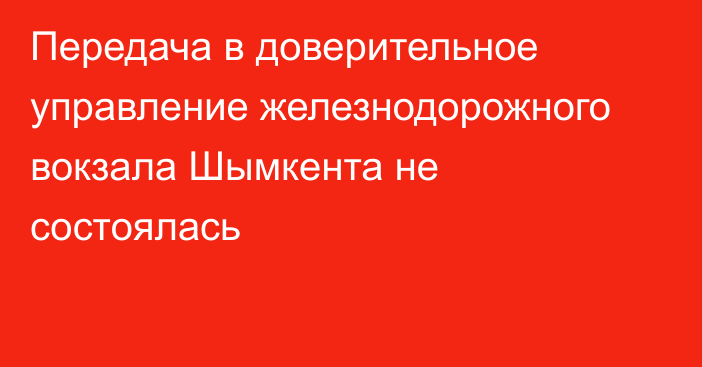 Передача в доверительное управление железнодорожного вокзала Шымкента не состоялась