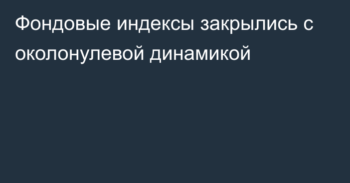 Фондовые индексы закрылись с околонулевой динамикой