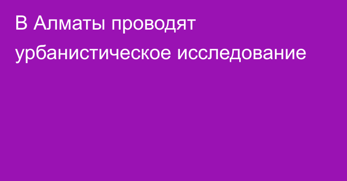 В Алматы проводят урбанистическое исследование