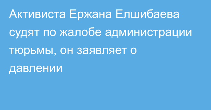 Активиста Ержана Елшибаева судят по жалобе администрации тюрьмы, он заявляет о давлении