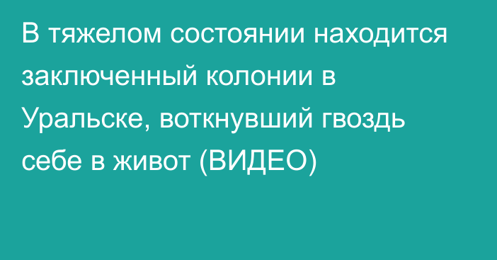 В тяжелом состоянии находится заключенный колонии в Уральске, воткнувший гвоздь себе в живот (ВИДЕО)