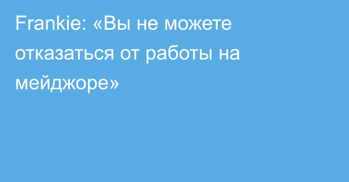 Frankie: «Вы не можете отказаться от работы на мейджоре»