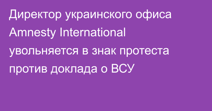 Директор украинского офиса Amnesty International увольняется в знак протеста против доклада о ВСУ