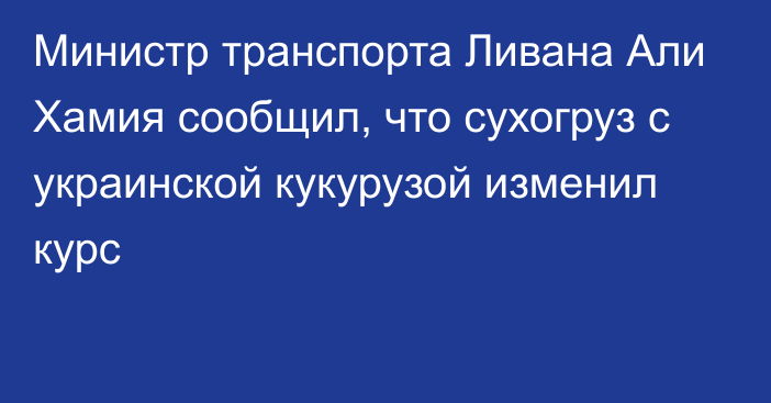 Министр транспорта Ливана Али Хамия сообщил, что сухогруз с украинской кукурузой изменил курc