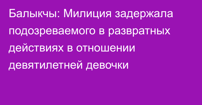 Балыкчы: Милиция задержала подозреваемого в развратных действиях в отношении девятилетней девочки