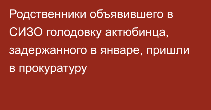 Родственники объявившего в СИЗО голодовку актюбинца, задержанного в январе, пришли в прокуратуру