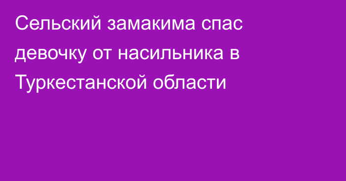 Сельский замакима спас девочку от насильника в Туркестанской области