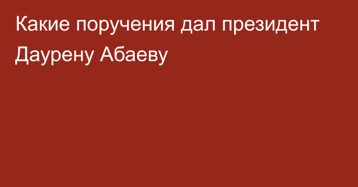 Какие поручения дал президент Даурену Абаеву