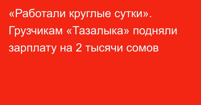 «Работали круглые сутки». Грузчикам «Тазалыка» подняли зарплату на 2 тысячи сомов