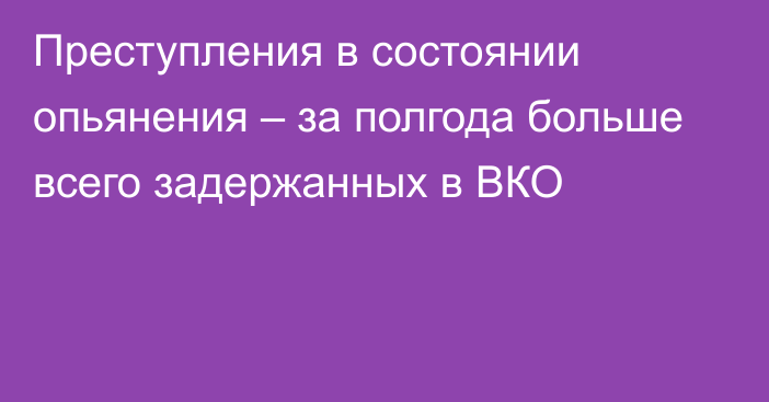 Преступления в состоянии опьянения – за полгода больше всего задержанных в ВКО