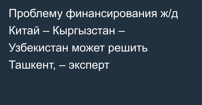 Проблему финансирования ж/д Китай – Кыргызстан – Узбекистан может решить Ташкент, – эксперт