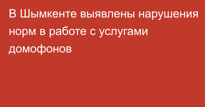 В Шымкенте выявлены нарушения норм в работе с услугами домофонов