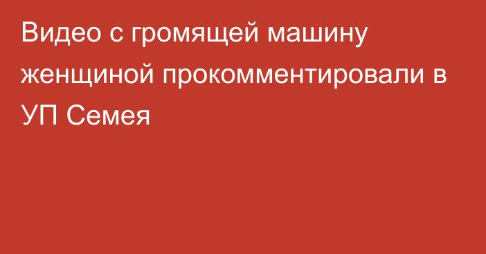 Видео с громящей машину женщиной прокомментировали в УП Семея