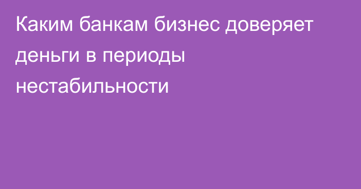 Каким банкам бизнес доверяет деньги в периоды нестабильности